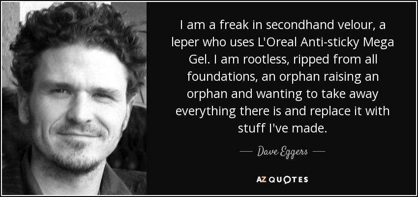 I am a freak in secondhand velour, a leper who uses L'Oreal Anti-sticky Mega Gel. I am rootless, ripped from all foundations, an orphan raising an orphan and wanting to take away everything there is and replace it with stuff I've made. - Dave Eggers