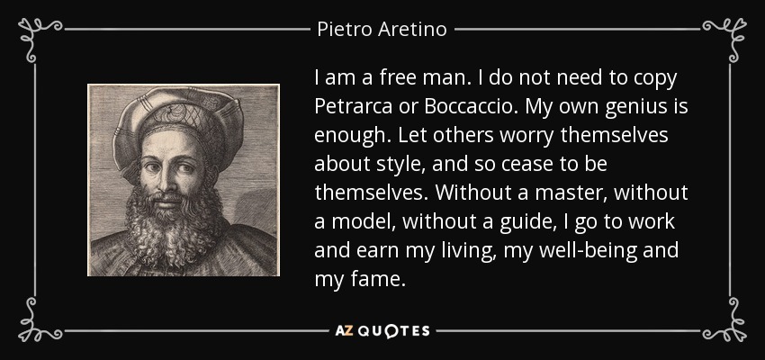 I am a free man. I do not need to copy Petrarca or Boccaccio. My own genius is enough. Let others worry themselves about style, and so cease to be themselves. Without a master, without a model, without a guide, I go to work and earn my living, my well-being and my fame. - Pietro Aretino