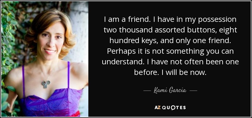 I am a friend. I have in my possession two thousand assorted buttons, eight hundred keys, and only one friend. Perhaps it is not something you can understand. I have not often been one before. I will be now. - Kami Garcia