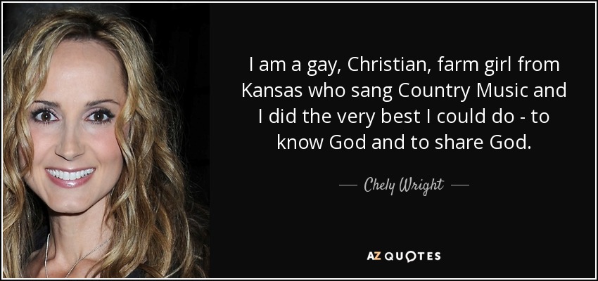 I am a gay, Christian, farm girl from Kansas who sang Country Music and I did the very best I could do - to know God and to share God. - Chely Wright
