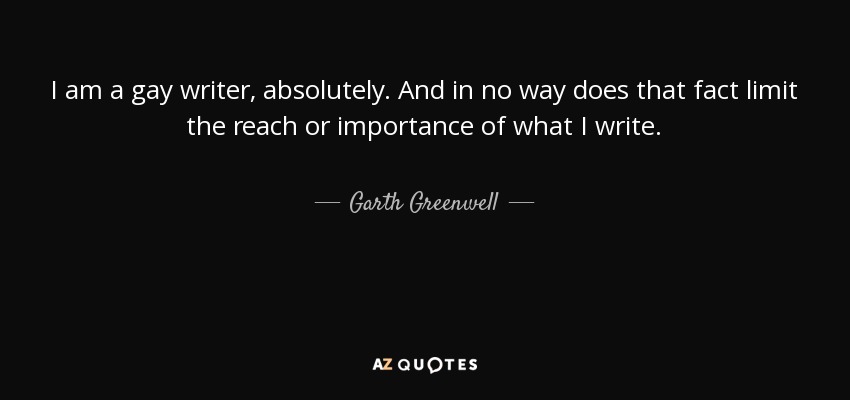 I am a gay writer, absolutely. And in no way does that fact limit the reach or importance of what I write. - Garth Greenwell