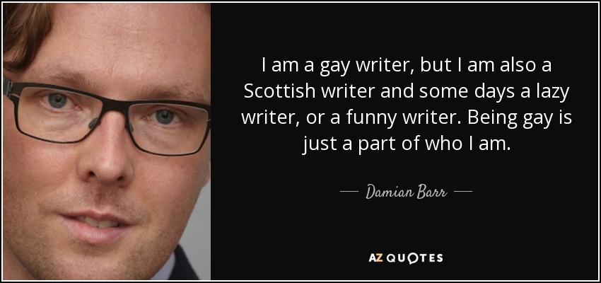 I am a gay writer, but I am also a Scottish writer and some days a lazy writer, or a funny writer. Being gay is just a part of who I am. - Damian Barr