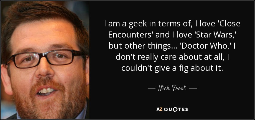 I am a geek in terms of, I love 'Close Encounters' and I love 'Star Wars,' but other things... 'Doctor Who,' I don't really care about at all, I couldn't give a fig about it. - Nick Frost