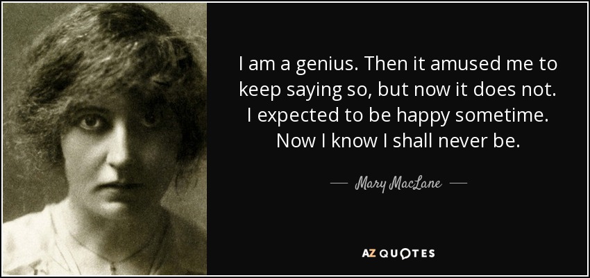 I am a genius. Then it amused me to keep saying so, but now it does not. I expected to be happy sometime. Now I know I shall never be. - Mary MacLane