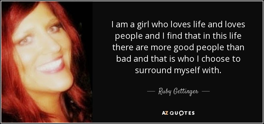 I am a girl who loves life and loves people and I find that in this life there are more good people than bad and that is who I choose to surround myself with. - Ruby Gettinger