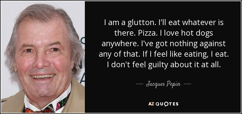 I am a glutton. I'll eat whatever is there. Pizza. I love hot dogs anywhere. I've got nothing against any of that. If I feel like eating, I eat. I don't feel guilty about it at all. - Jacques Pepin