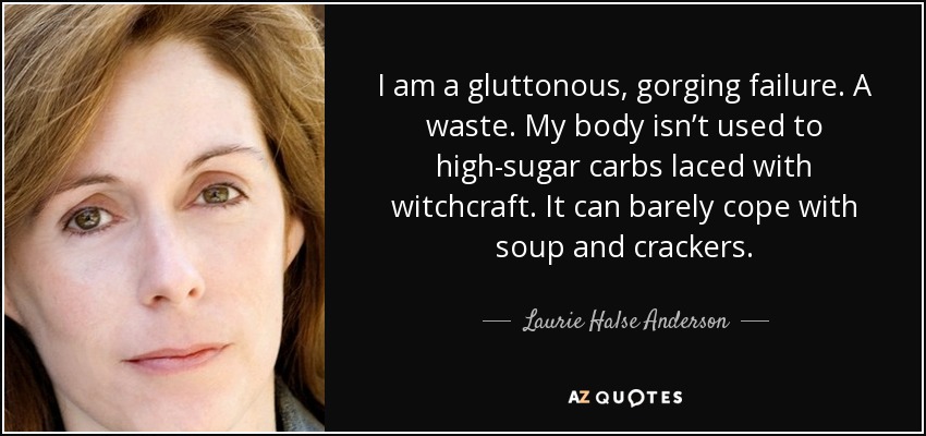I am a gluttonous, gorging failure. A waste. My body isn’t used to high-sugar carbs laced with witchcraft. It can barely cope with soup and crackers. - Laurie Halse Anderson