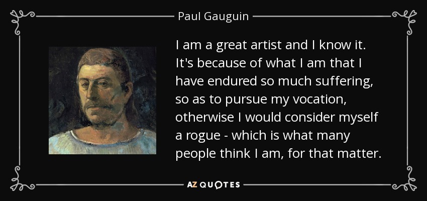 I am a great artist and I know it. It's because of what I am that I have endured so much suffering, so as to pursue my vocation, otherwise I would consider myself a rogue - which is what many people think I am, for that matter. - Paul Gauguin