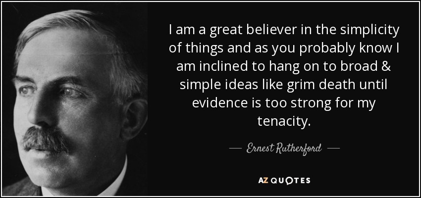 I am a great believer in the simplicity of things and as you probably know I am inclined to hang on to broad & simple ideas like grim death until evidence is too strong for my tenacity. - Ernest Rutherford