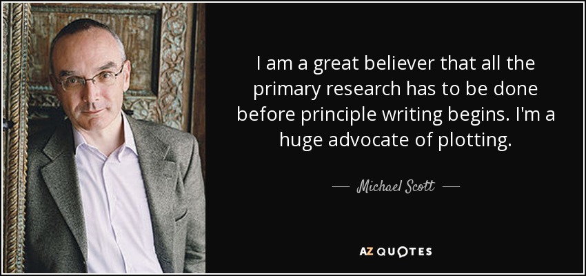 I am a great believer that all the primary research has to be done before principle writing begins. I'm a huge advocate of plotting. - Michael Scott
