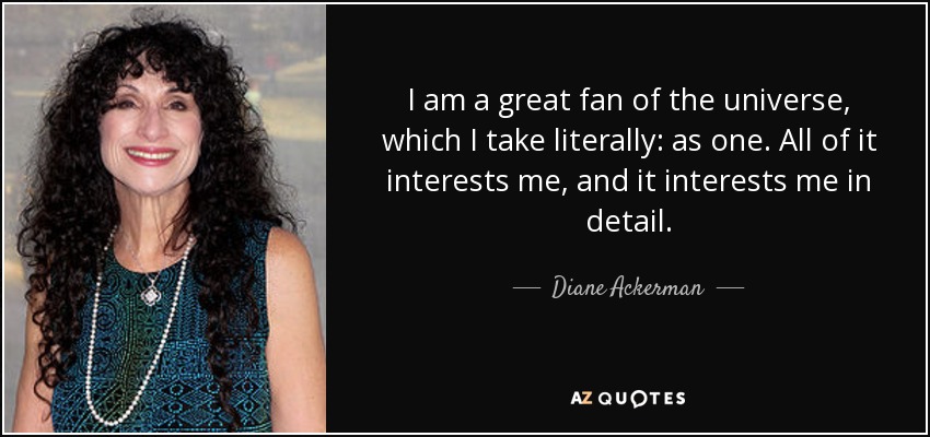 I am a great fan of the universe, which I take literally: as one. All of it interests me, and it interests me in detail. - Diane Ackerman