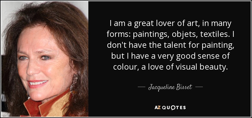 I am a great lover of art, in many forms: paintings, objets, textiles. I don't have the talent for painting, but I have a very good sense of colour, a love of visual beauty. - Jacqueline Bisset