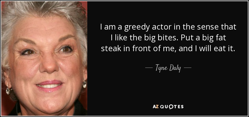 I am a greedy actor in the sense that I like the big bites. Put a big fat steak in front of me, and I will eat it. - Tyne Daly