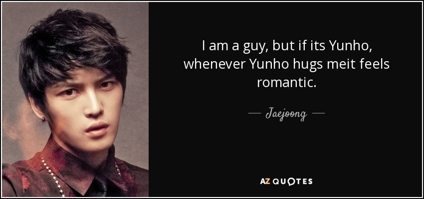 I am a guy, but if its Yunho, whenever Yunho hugs meit feels romantic. - Jaejoong