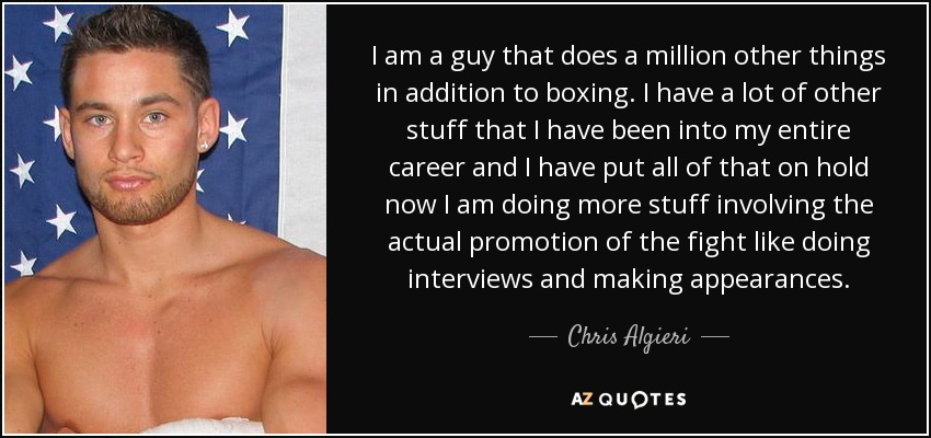 I am a guy that does a million other things in addition to boxing. I have a lot of other stuff that I have been into my entire career and I have put all of that on hold now I am doing more stuff involving the actual promotion of the fight like doing interviews and making appearances. - Chris Algieri
