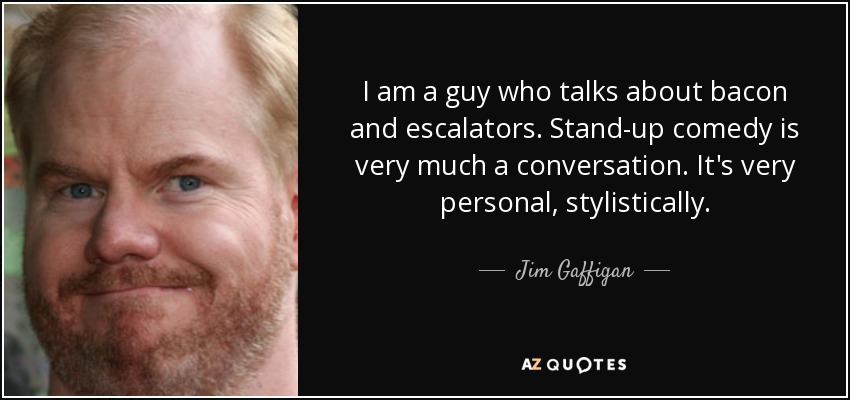 I am a guy who talks about bacon and escalators. Stand-up comedy is very much a conversation. It's very personal, stylistically. - Jim Gaffigan