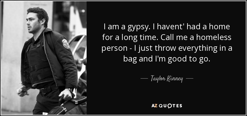 I am a gypsy. I havent' had a home for a long time. Call me a homeless person - I just throw everything in a bag and I'm good to go. - Taylor Kinney