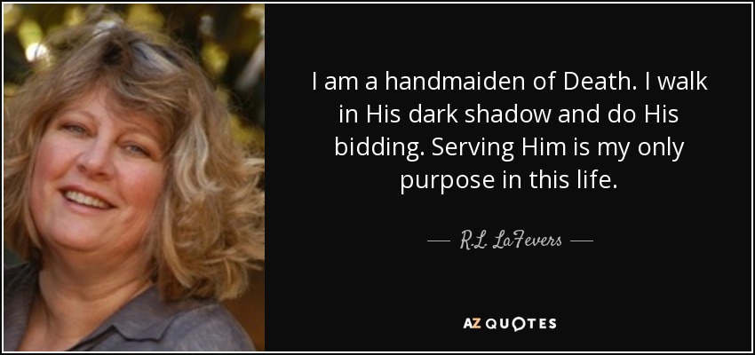 I am a handmaiden of Death. I walk in His dark shadow and do His bidding. Serving Him is my only purpose in this life. - R.L. LaFevers