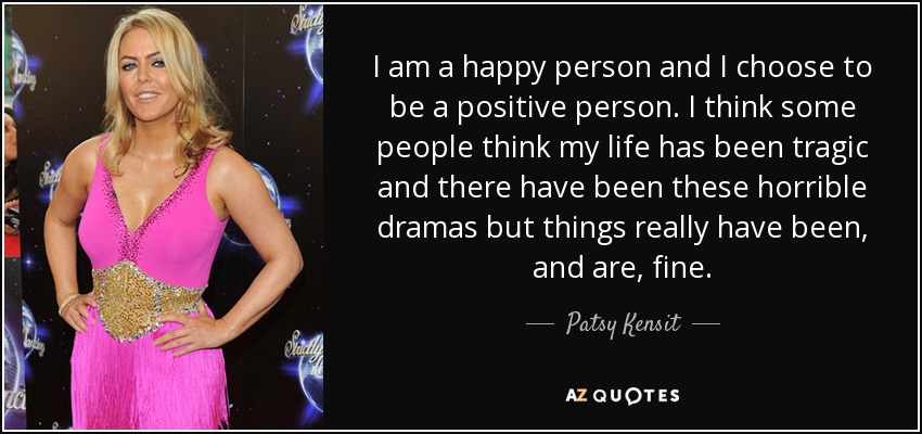 I am a happy person and I choose to be a positive person. I think some people think my life has been tragic and there have been these horrible dramas but things really have been, and are, fine. - Patsy Kensit