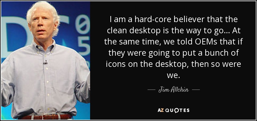 I am a hard-core believer that the clean desktop is the way to go... At the same time, we told OEMs that if they were going to put a bunch of icons on the desktop, then so were we. - Jim Allchin