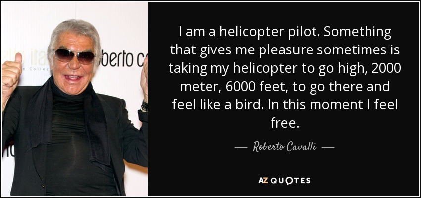 I am a helicopter pilot. Something that gives me pleasure sometimes is taking my helicopter to go high, 2000 meter, 6000 feet, to go there and feel like a bird. In this moment I feel free. - Roberto Cavalli