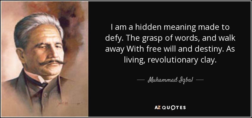 I am a hidden meaning made to defy. The grasp of words, and walk away With free will and destiny. As living, revolutionary clay. - Muhammad Iqbal