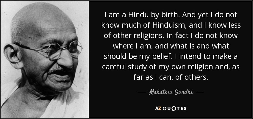 I am a Hindu by birth. And yet I do not know much of Hinduism, and I know less of other religions. In fact I do not know where I am, and what is and what should be my belief. I intend to make a careful study of my own religion and, as far as I can, of others. - Mahatma Gandhi