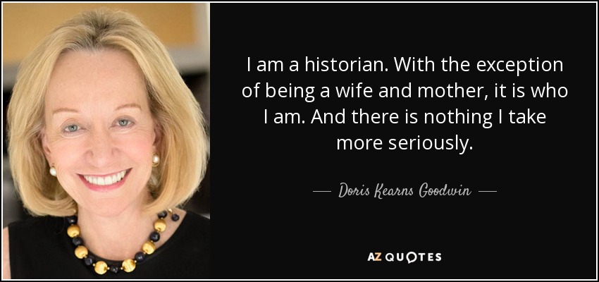 I am a historian. With the exception of being a wife and mother, it is who I am. And there is nothing I take more seriously. - Doris Kearns Goodwin