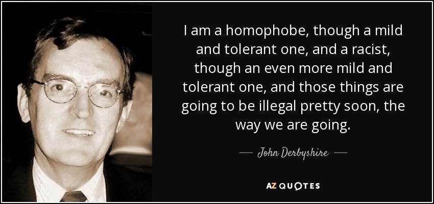I am a homophobe, though a mild and tolerant one, and a racist, though an even more mild and tolerant one, and those things are going to be illegal pretty soon, the way we are going. - John Derbyshire