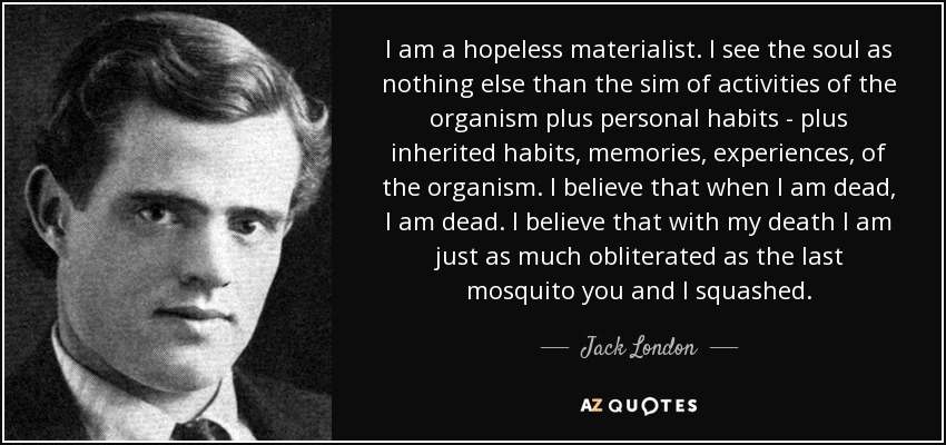 I am a hopeless materialist. I see the soul as nothing else than the sim of activities of the organism plus personal habits - plus inherited habits, memories, experiences, of the organism. I believe that when I am dead, I am dead. I believe that with my death I am just as much obliterated as the last mosquito you and I squashed. - Jack London