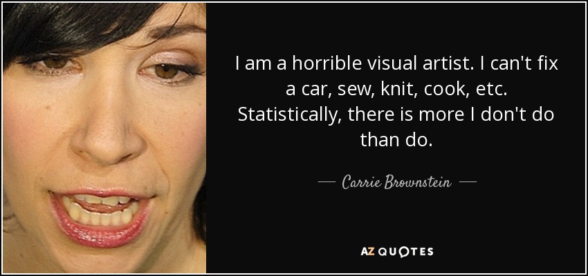 I am a horrible visual artist. I can't fix a car, sew, knit, cook, etc. Statistically, there is more I don't do than do. - Carrie Brownstein