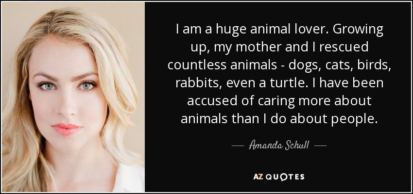 I am a huge animal lover. Growing up, my mother and I rescued countless animals - dogs, cats, birds, rabbits, even a turtle. I have been accused of caring more about animals than I do about people. - Amanda Schull