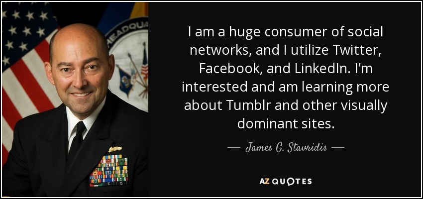 I am a huge consumer of social networks, and I utilize Twitter, Facebook, and LinkedIn. I'm interested and am learning more about Tumblr and other visually dominant sites. - James G. Stavridis