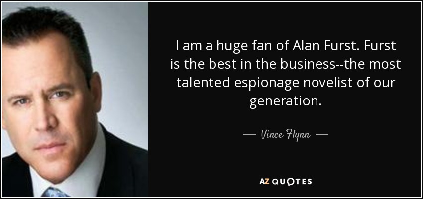 I am a huge fan of Alan Furst. Furst is the best in the business--the most talented espionage novelist of our generation. - Vince Flynn