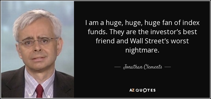 I am a huge, huge, huge fan of index funds. They are the investor’s best friend and Wall Street’s worst nightmare. - Jonathan Clements