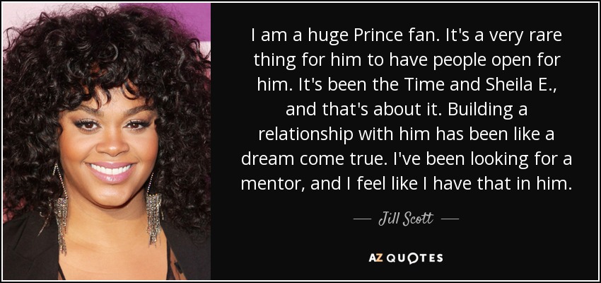 I am a huge Prince fan. It's a very rare thing for him to have people open for him. It's been the Time and Sheila E., and that's about it. Building a relationship with him has been like a dream come true. I've been looking for a mentor, and I feel like I have that in him. - Jill Scott