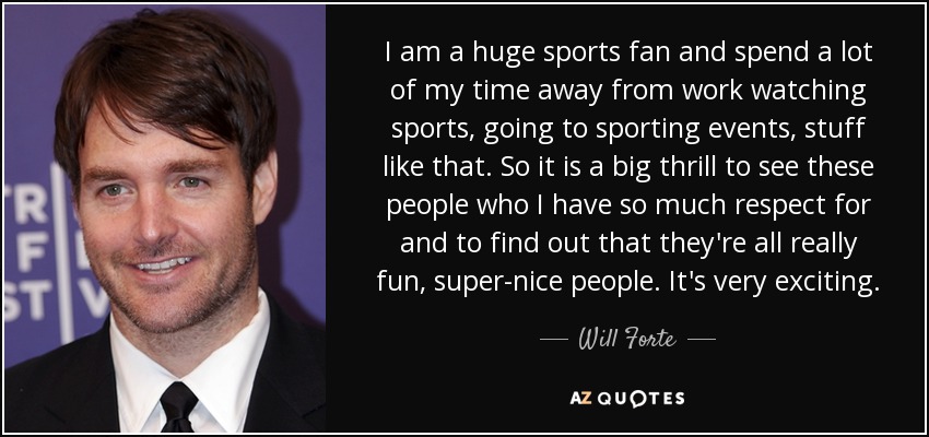 I am a huge sports fan and spend a lot of my time away from work watching sports, going to sporting events, stuff like that. So it is a big thrill to see these people who I have so much respect for and to find out that they're all really fun, super-nice people. It's very exciting. - Will Forte