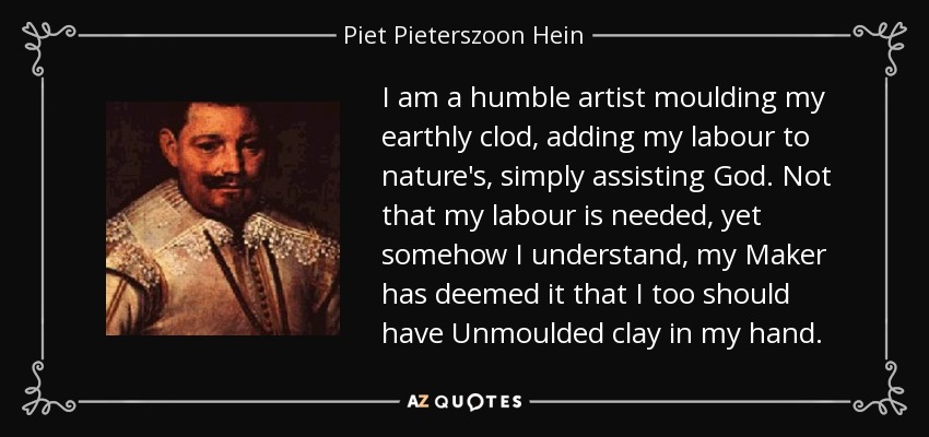 I am a humble artist moulding my earthly clod, adding my labour to nature's, simply assisting God. Not that my labour is needed, yet somehow I understand, my Maker has deemed it that I too should have Unmoulded clay in my hand. - Piet Pieterszoon Hein