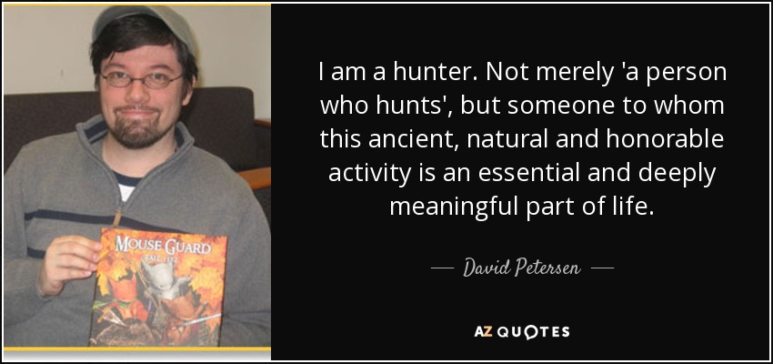 I am a hunter. Not merely 'a person who hunts', but someone to whom this ancient, natural and honorable activity is an essential and deeply meaningful part of life. - David Petersen