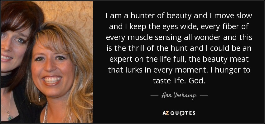 I am a hunter of beauty and I move slow and I keep the eyes wide, every fiber of every muscle sensing all wonder and this is the thrill of the hunt and I could be an expert on the life full, the beauty meat that lurks in every moment. I hunger to taste life. God. - Ann Voskamp