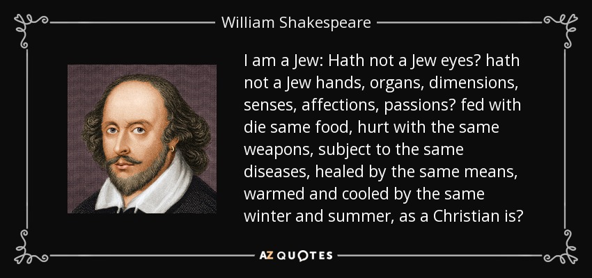 I am a Jew: Hath not a Jew eyes? hath not a Jew hands, organs, dimensions, senses, affections, passions? fed with die same food, hurt with the same weapons, subject to the same diseases, healed by the same means, warmed and cooled by the same winter and summer, as a Christian is? - William Shakespeare