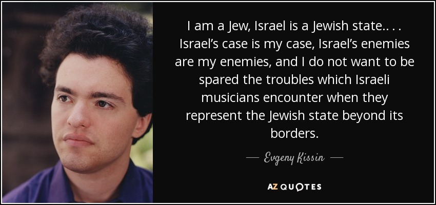 I am a Jew, Israel is a Jewish state. . . . Israel’s case is my case, Israel’s enemies are my enemies, and I do not want to be spared the troubles which Israeli musicians encounter when they represent the Jewish state beyond its borders. - Evgeny Kissin