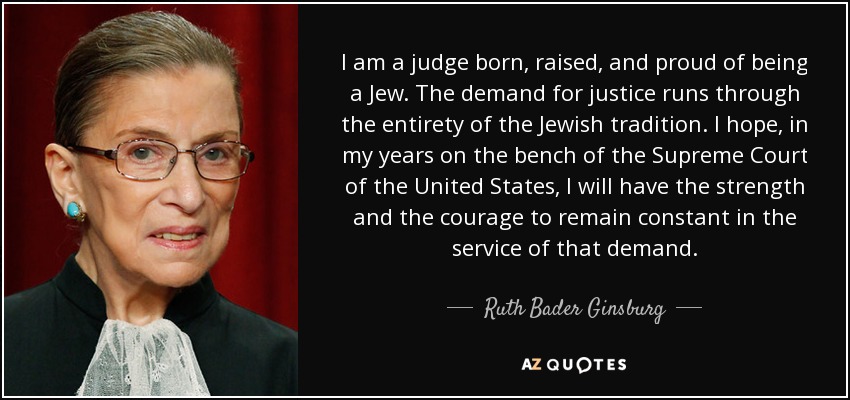 I am a judge born, raised, and proud of being a Jew. The demand for justice runs through the entirety of the Jewish tradition. I hope, in my years on the bench of the Supreme Court of the United States, I will have the strength and the courage to remain constant in the service of that demand. - Ruth Bader Ginsburg