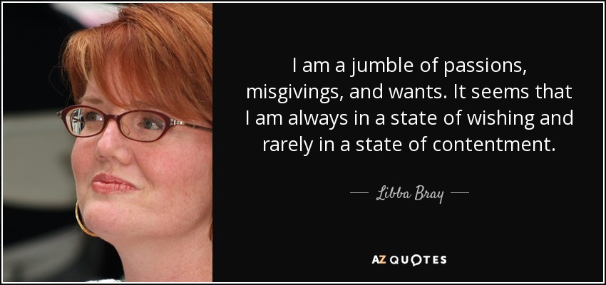 I am a jumble of passions, misgivings, and wants. It seems that I am always in a state of wishing and rarely in a state of contentment. - Libba Bray