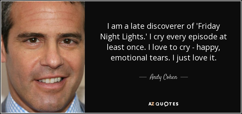 I am a late discoverer of 'Friday Night Lights.' I cry every episode at least once. I love to cry - happy, emotional tears. I just love it. - Andy Cohen