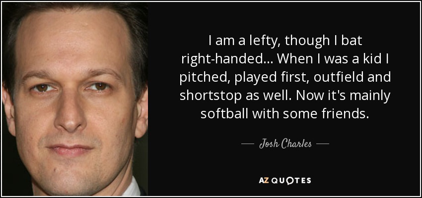 I am a lefty, though I bat right-handed... When I was a kid I pitched, played first, outfield and shortstop as well. Now it's mainly softball with some friends. - Josh Charles