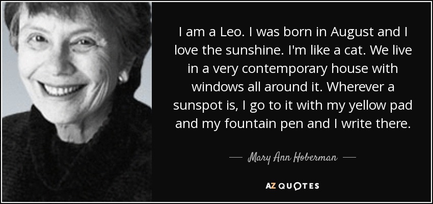 I am a Leo. I was born in August and I love the sunshine. I'm like a cat. We live in a very contemporary house with windows all around it. Wherever a sunspot is, I go to it with my yellow pad and my fountain pen and I write there. - Mary Ann Hoberman