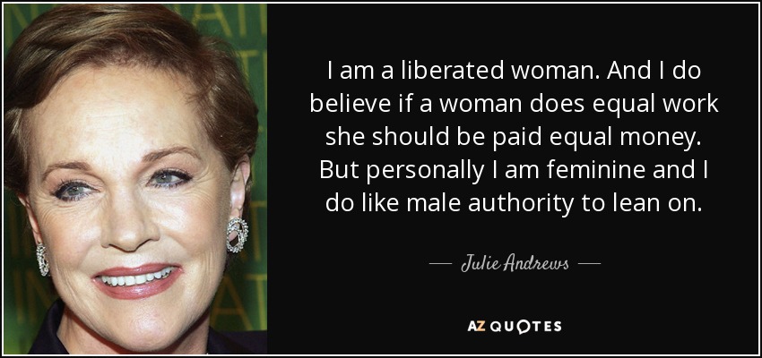 I am a liberated woman. And I do believe if a woman does equal work she should be paid equal money. But personally I am feminine and I do like male authority to lean on. - Julie Andrews