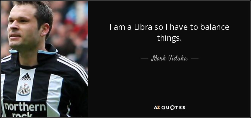 I am a Libra so I have to balance things. - Mark Viduka