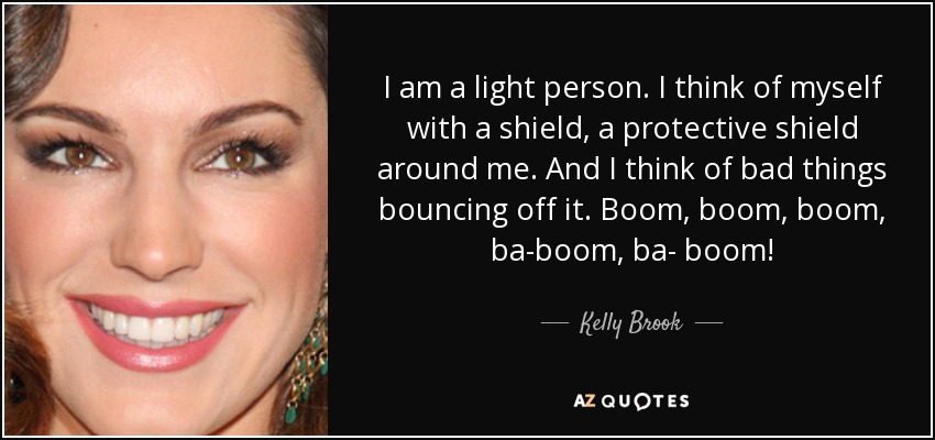 I am a light person. I think of myself with a shield, a protective shield around me. And I think of bad things bouncing off it. Boom, boom, boom, ba-boom, ba- boom! - Kelly Brook